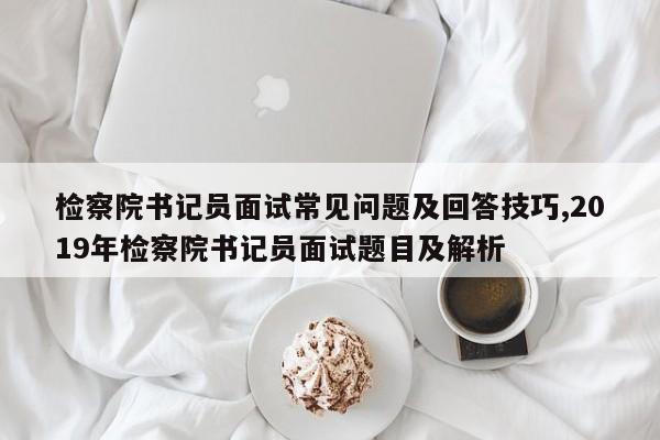 检察院书记员面试常见问题及回答技巧,2019年检察院书记员面试题目及解析