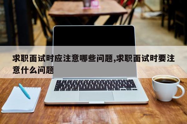 求职面试时应注意哪些问题,求职面试时要注意什么问题