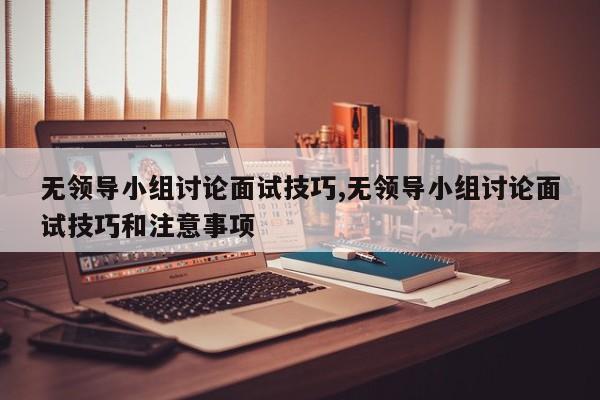 无领导小组讨论面试技巧,无领导小组讨论面试技巧和注意事项