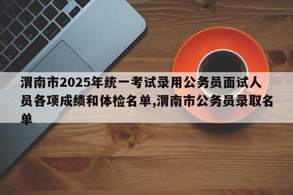 渭南市2025年统一考试录用公务员面试人员各项成绩和体检名单,渭南市公务员录取名单