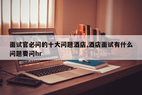 面试官必问的十大问题酒店,酒店面试有什么问题要问hr