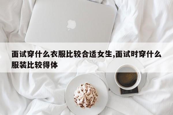 面试穿什么衣服比较合适女生,面试时穿什么服装比较得体