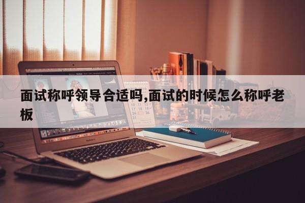 面试称呼领导合适吗,面试的时候怎么称呼老板