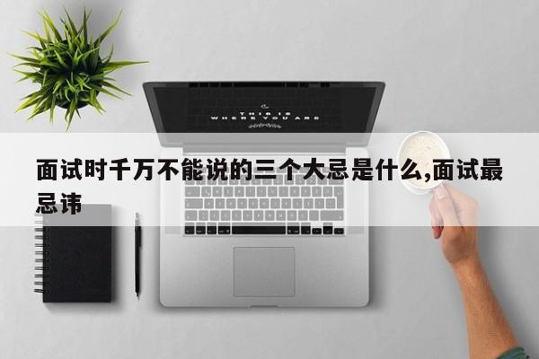 面试时千万不能说的三个大忌是什么,面试最忌讳
