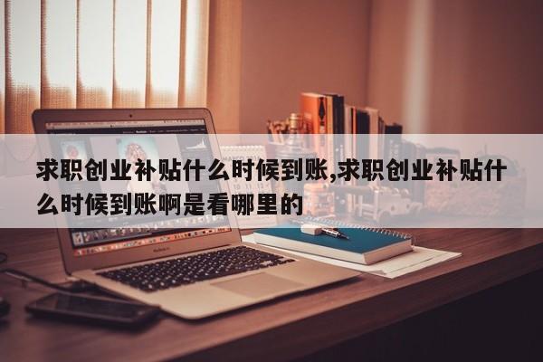 求职创业补贴什么时候到账,求职创业补贴什么时候到账啊是看哪里的