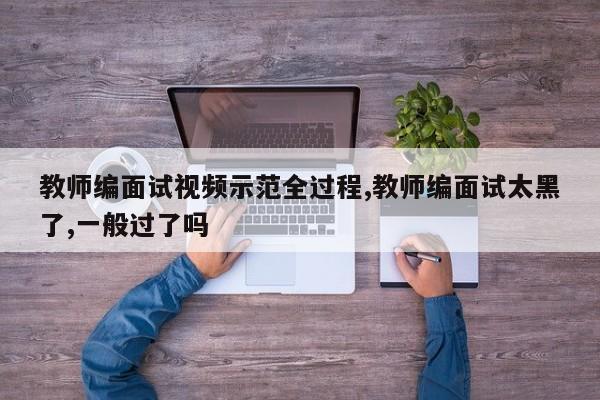 教师编面试视频示范全过程,教师编面试太黑了,一般过了吗