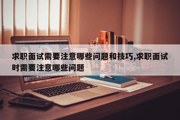 求职面试需要注意哪些问题和技巧,求职面试时需要注意哪些问题