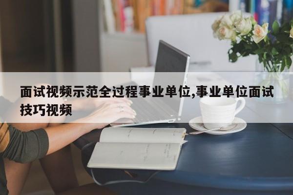 面试视频示范全过程事业单位,事业单位面试技巧视频