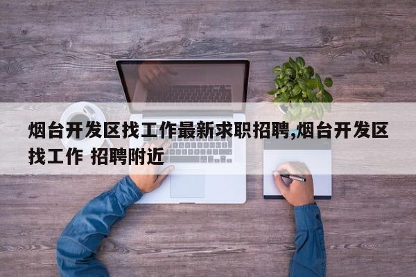 烟台开发区找工作最新求职招聘,烟台开发区找工作 招聘附近